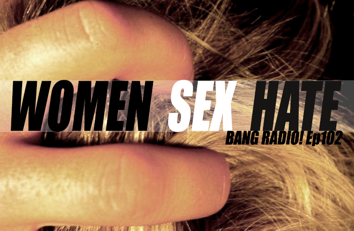 “WOMEN, SEX & HATE” | BANG RADIO! Eps 102
